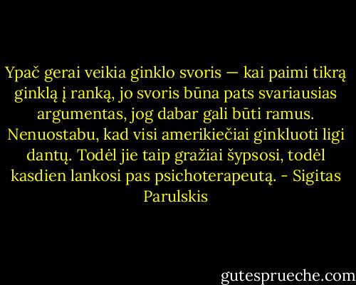 Ypač gerai veikia ginklo svoris — kai paimi tikrą ginklą į ranką, jo svoris būna pats svariausias argumentas, jog dabar gali būti ramus. Nenuostabu, kad visi amerikiečiai ginkluoti ligi dantų. Todėl jie taip gražiai šypsosi, todėl kasdien lankosi pas psichoterapeutą. - Sigitas Parulskis
