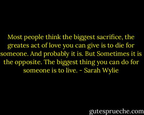 Most people think the biggest sacrifice, the greates act of love you can give is to die for someone. And probably it is. But Sometimes it is the opposite. The biggest thing you can do for someone is to live. - Sarah Wylie