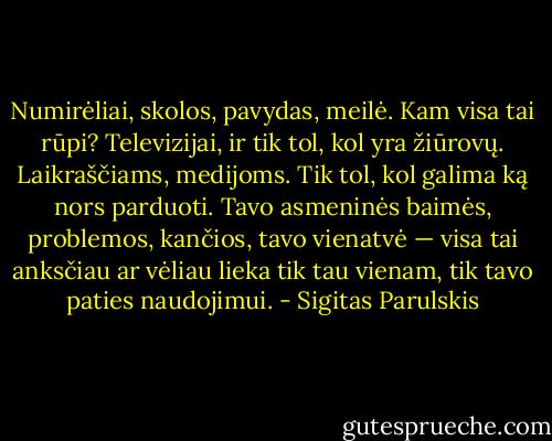 Numirėliai, skolos, pavydas, meilė. Kam visa tai rūpi? Televizijai, ir tik tol, kol yra žiūrovų. Laikraščiams, medijoms. Tik tol, kol galima ką nors parduoti. Tavo asmeninės baimės, problemos, kančios, tavo vienatvė — visa tai anksčiau ar vėliau lieka tik tau vienam, tik tavo paties naudojimui. - Sigitas Parulskis