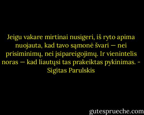 Jeigu vakare mirtinai nusigeri, iš ryto apima nuojauta, kad tavo sąmonė švari — nei prisiminimų, nei įsipareigojimų. Ir vienintelis noras — kad liautųsi tas prakeiktas pykinimas. - Sigitas Parulskis