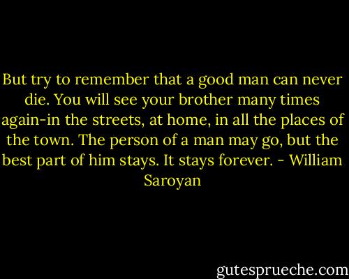 But try to remember that a good man can never die. You will see your brother many times again-in the streets, at home, in all the places of the town. The person of a man may go, but the best part of him stays. It stays forever. - William Saroyan