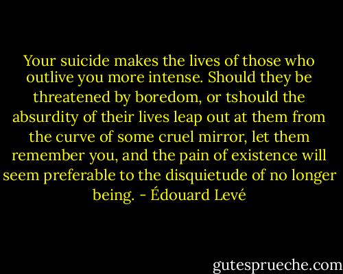 Your suicide makes the lives of those who outlive you more intense. Should they be threatened by boredom, or tshould the absurdity of their lives leap out at them from the curve of some cruel mirror, let them remember you, and the pain of existence will seem preferable to the disquietude of no longer being. - Édouard Levé