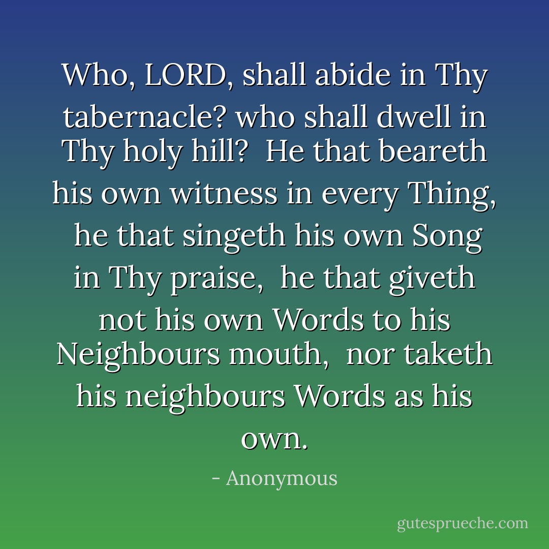 Who, LORD, shall abide in Thy tabernacle? who shall dwell in Thy holy hill? <br />He that beareth his own witness in every Thing, <br />he that singeth his own Song in Thy praise, <br />he that giveth not his own Words to his Neighbours mouth, <br />nor taketh his neighbours Words as his own. - Anonymous
