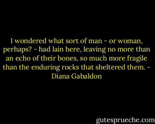 I wondered what sort of man - or woman, perhaps? - had lain here, leaving no more than an echo of their bones, so much more fragile than the enduring rocks that sheltered them. - Diana Gabaldon