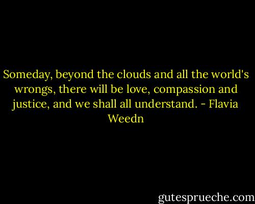 Someday, beyond the clouds and all the world's wrongs, there will be love, compassion and justice, and we shall all understand. - Flavia Weedn