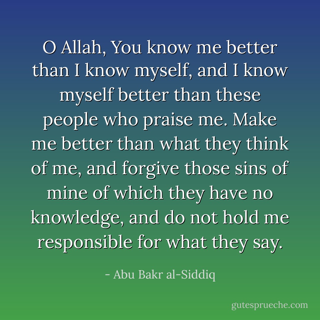 O Allah, You know me better than I know myself, and I know myself better than these people who praise me. Make me better than what they think of me, and forgive those sins of mine of which they have no knowledge, and do not hold me responsible for what they say. - Abu Bakr al-Siddiq