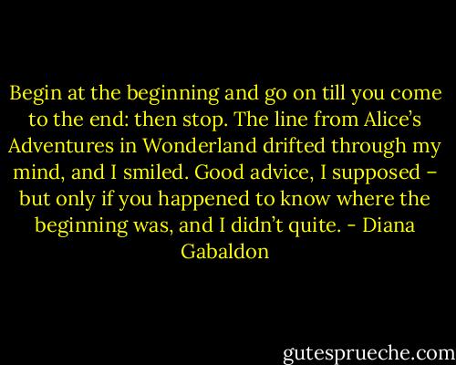 Begin at the beginning and go on till you come to the end: then stop. The line from Alice’s Adventures in Wonderland drifted through my mind, and I smiled. Good advice, I supposed – but only if you happened to know where the beginning was, and I didn’t quite. - Diana Gabaldon