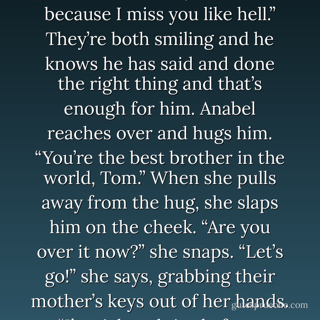 Anabel shrugs. “Then take an earlier flight today so you get to see her at the airport, stupid.”<br />Tom shakes his head. “I came to see both of you. To spend time with my womenfolk because I miss you like hell.”<br />They’re both smiling and he knows he has said and done the right thing and that’s enough for him. Anabel reaches over and hugs him. “You’re the best brother in the world, Tom.”<br />When she pulls away from the hug, she slaps him on the cheek. “Are you over it now?” she snaps. “Let’s go!” she says, grabbing their mother’s keys out of her hands. “I’m sick and tired of you people living interstate and overseas from people you want to be with. You’re ruining my life! All of you! - Melina Marchetta