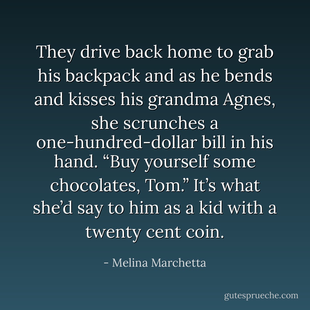 They drive back home to grab his backpack and as he bends and kisses his grandma Agnes, she scrunches a one-hundred-dollar bill in his hand. “Buy yourself some chocolates, Tom.”<br />It’s what she’d say to him as a kid with a twenty cent coin. - Melina Marchetta