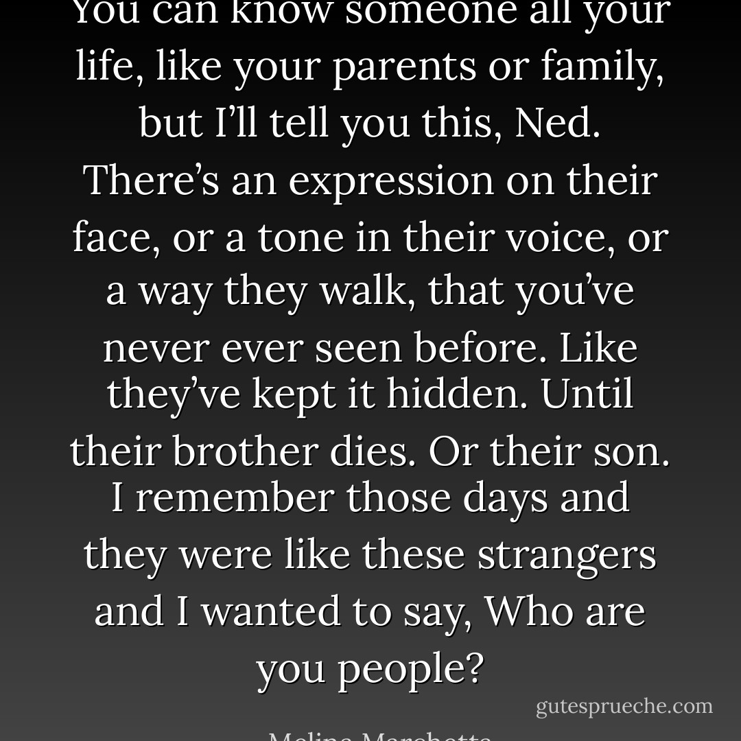 You can know someone all your life, like your parents or family, but I’ll tell you this, Ned. There’s an expression on their face, or a tone in their voice, or a way they walk, that you’ve never ever seen before.<br />Like they’ve kept it hidden. Until their brother dies. Or their son. I remember those days and they were like these strangers and I wanted to say, Who are you people? - Melina Marchetta
