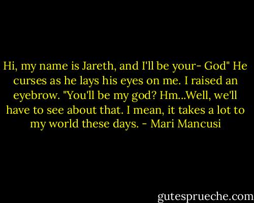 Hi, my name is Jareth, and I'll be your- God" He curses as he lays his eyes on me.<br />I raised an eyebrow. "You'll be my god? Hm...Well, we'll have to see about that. I mean, it takes a lot to my world these days. - Mari Mancusi