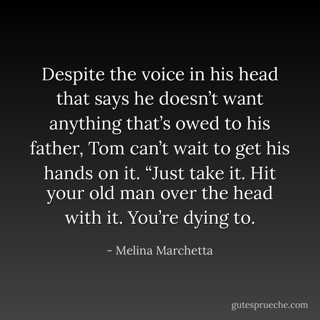 Despite the voice in his head that says he doesn’t want anything that’s owed to his father, Tom can’t wait to get his hands on it.<br />“Just take it. Hit your old man over the head with it. You’re dying to. - Melina Marchetta