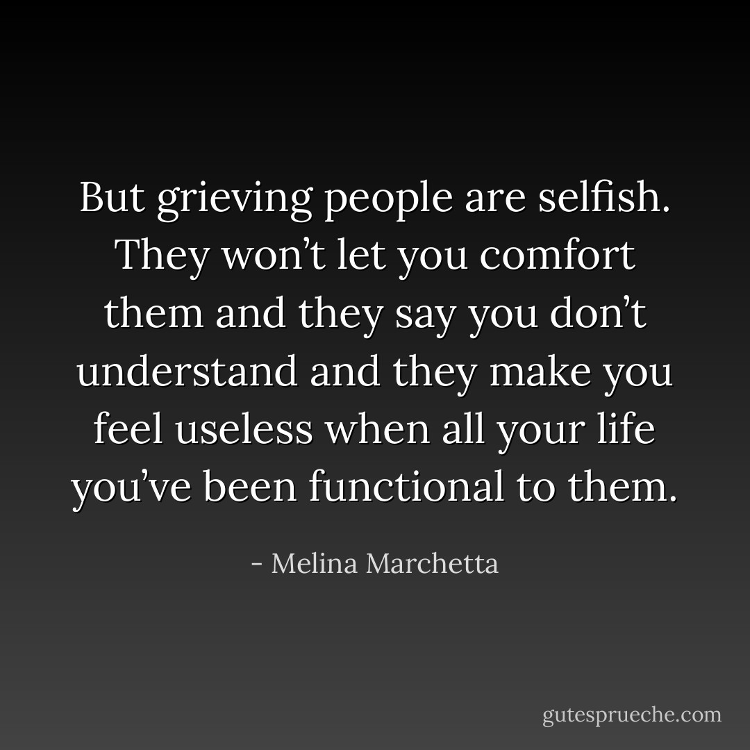 But grieving people are selfish. They won’t let you comfort them and they say you don’t understand and they make you feel useless when all your life you’ve been functional to them. - Melina Marchetta