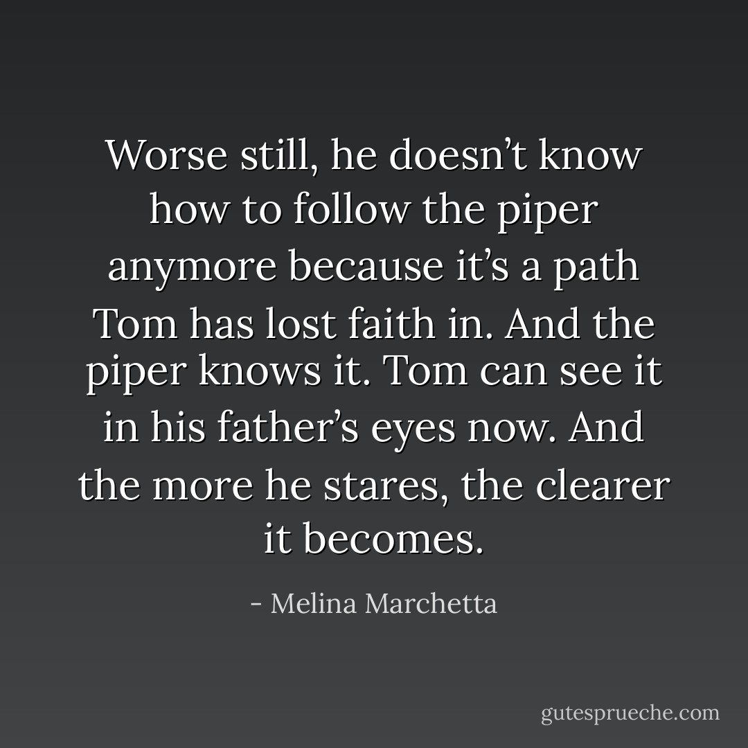 Worse still, he doesn’t know how to follow the piper anymore because it’s a path Tom has lost faith in.<br />And the piper knows it. Tom can see it in his father’s eyes now. And the more he stares, the clearer it becomes. - Melina Marchetta