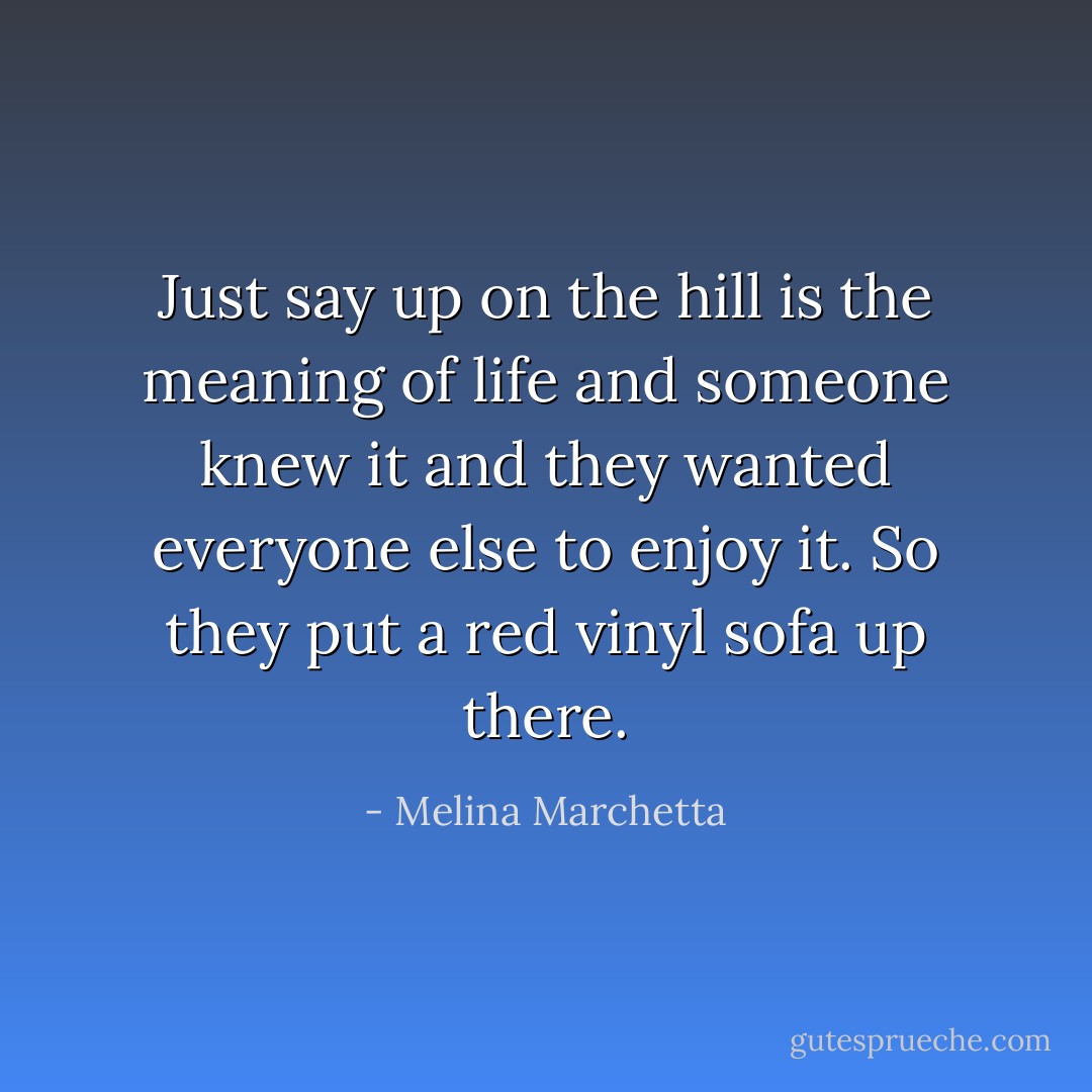 Just say up on the hill is the meaning of life and someone knew it and they wanted everyone else to enjoy it. So they put a red vinyl sofa up there. - Melina Marchetta