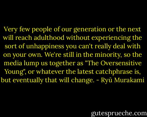 Very few people of our generation or the next will reach adulthood without experiencing the sort of unhappiness you can't really deal with on your own. We're still in the minority, so the media lump us together as "The Oversensitive Young", or whatever the latest catchphrase is, but eventually that will change. - Ryū Murakami