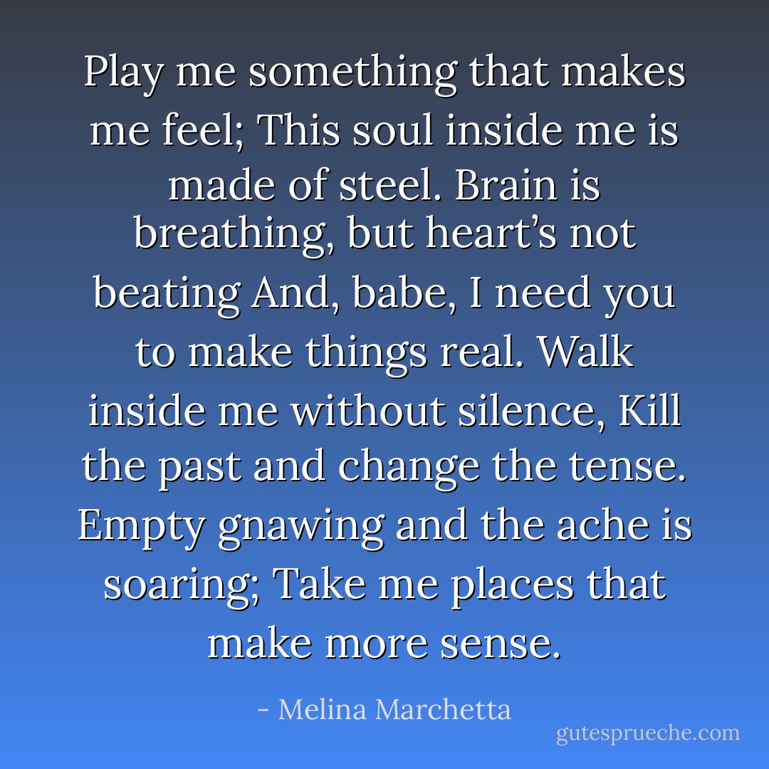 Play me something that makes me feel;<br />This soul inside me is made of steel.<br />Brain is breathing, but heart’s not beating<br />And, babe, I need you to make things real.<br />Walk inside me without silence,<br />Kill the past and change the tense.<br />Empty gnawing and the ache is soaring;<br />Take me places that make more sense. - Melina Marchetta
