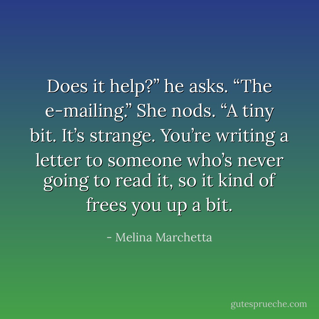 Does it help?” he asks. “The e-mailing.”<br />She nods. “A tiny bit. It’s strange. You’re writing a letter to someone who’s never going to read it, so it kind of frees you up a bit. - Melina Marchetta