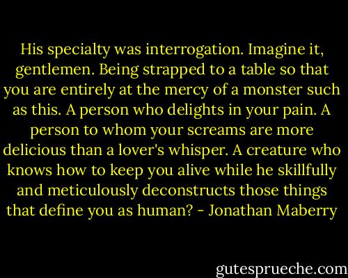 His specialty was interrogation. Imagine it, gentlemen. Being strapped to a table so that you are entirely at the mercy of a monster such as this. A person who delights in your pain. A person to whom your screams are more delicious than a lover's whisper. A creature who knows how to keep you alive while he skillfully and meticulously deconstructs those things that define you as human? - Jonathan Maberry