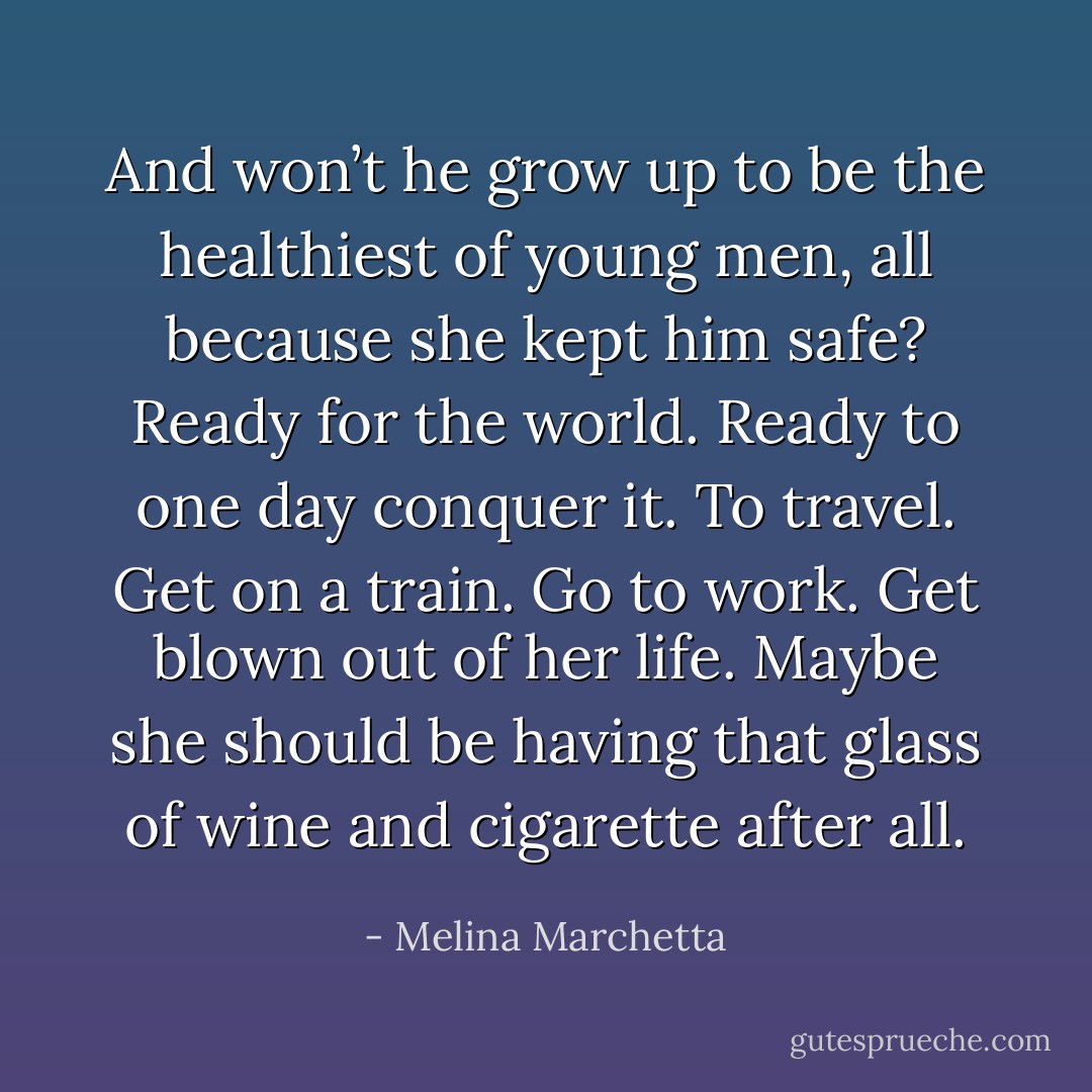 And won’t he grow up to be the healthiest of young men, all because she kept him safe? Ready for the world. Ready to one day conquer it. To travel. Get on a train. Go to work. Get blown out of her life.<br />Maybe she should be having that glass of wine and cigarette after all. - Melina Marchetta