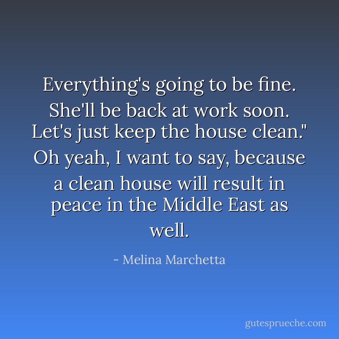 Everything's going to be fine. She'll be back at work soon. Let's just keep the house clean." Oh yeah, I want to say, because a clean house will result in peace in the Middle East as well. - Melina Marchetta