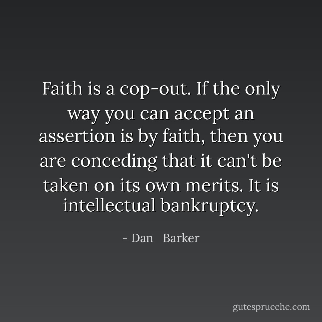 Faith is a cop-out. If the only way you can accept an assertion is by faith, then you are conceding that it can't be taken on its own merits. It is intellectual bankruptcy. - Dan   Barker