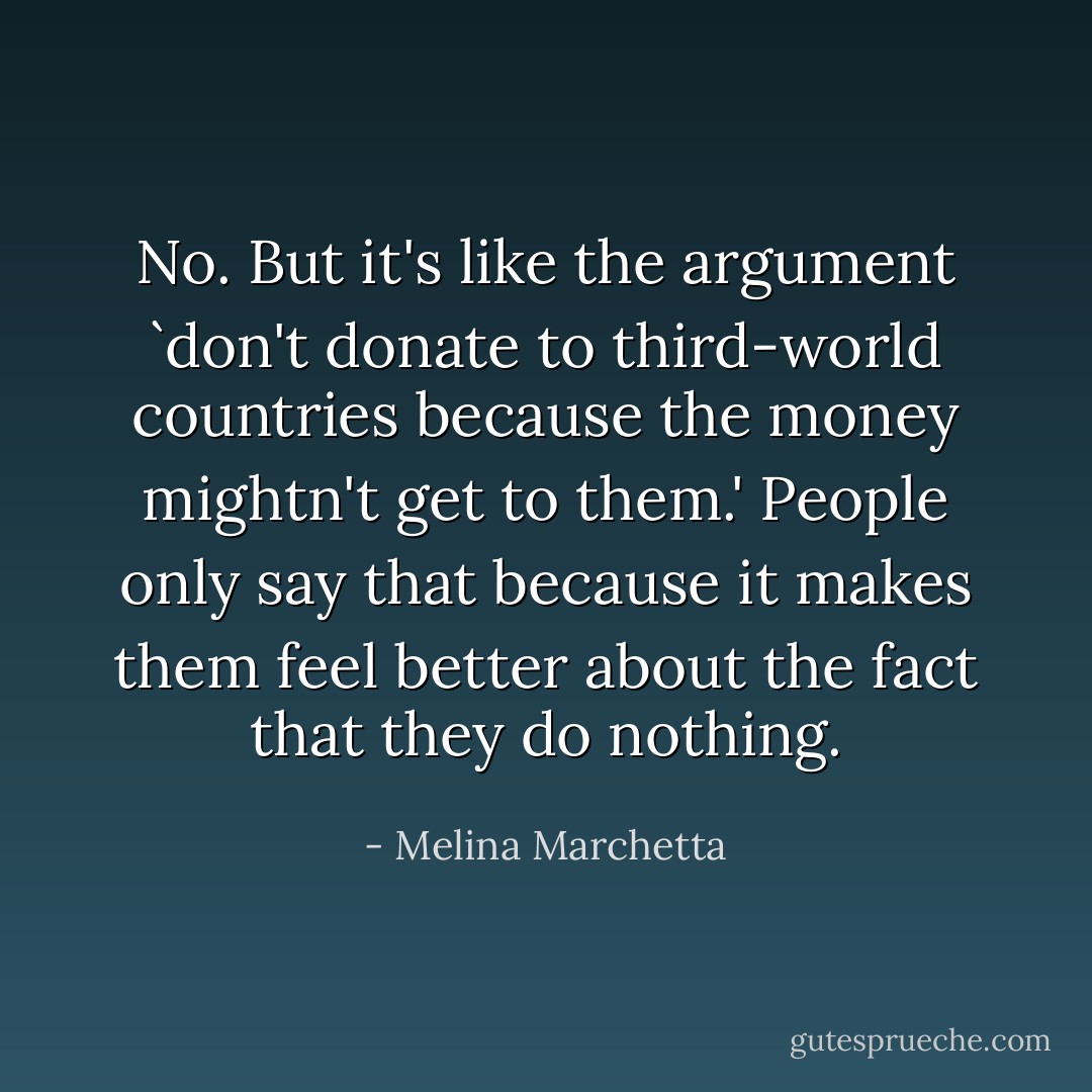 No. But it's like the argument `don't donate to third-world countries because the money mightn't get to them.' People only say that because it makes them feel better about the fact that they do nothing. - Melina Marchetta