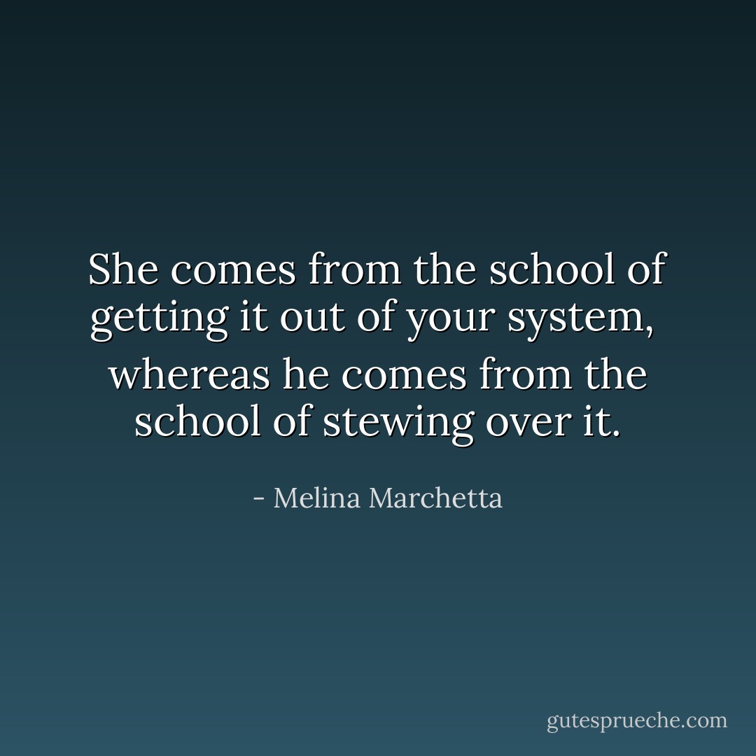 She comes from the school of getting it out of your system, <br />whereas he comes from the school of stewing over it. - Melina Marchetta
