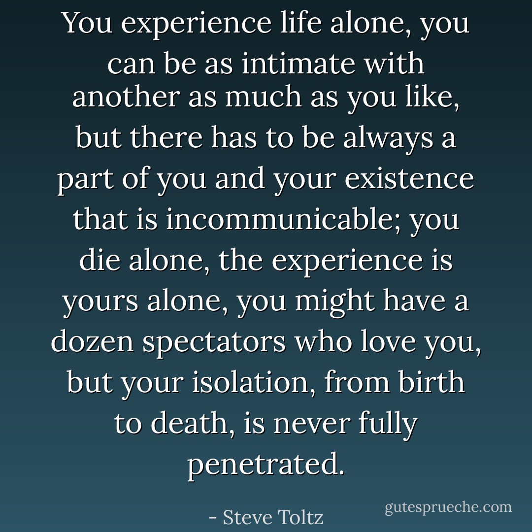 You experience life alone, you can be as intimate with another as much as you like, but there has to be always a part of you and your existence that is incommunicable; you die alone, the experience is yours alone, you might have a dozen spectators who love you, but your isolation, from birth to death, is never fully penetrated. - Steve Toltz
