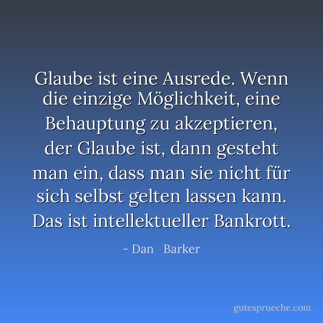 Glaube ist eine Ausrede. Wenn die einzige Möglichkeit, eine Behauptung zu akzeptieren, der Glaube ist, dann gesteht man ein, dass man sie nicht für sich selbst gelten lassen kann. Das ist intellektueller Bankrott. - Dan   Barker<