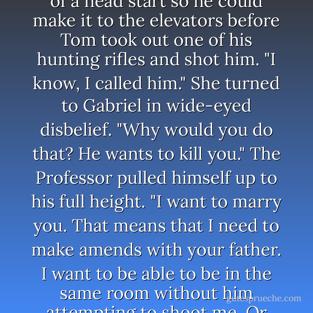 My dad is here," She hissed, hoping to give Gabriel enough of a head start so he could make it to the elevators before Tom took out one of his hunting rifles and shot him.<br />"I know, I called him."<br />She turned to Gabriel in wide-eyed disbelief. "Why would you do that? He wants to kill you."<br />The Professor pulled himself up to his full height. "I want to marry you. That means that I need to make amends with your father. I want to be able to be in the same room without him attempting to shoot me. Or castrate me. - Sylvain Reynard