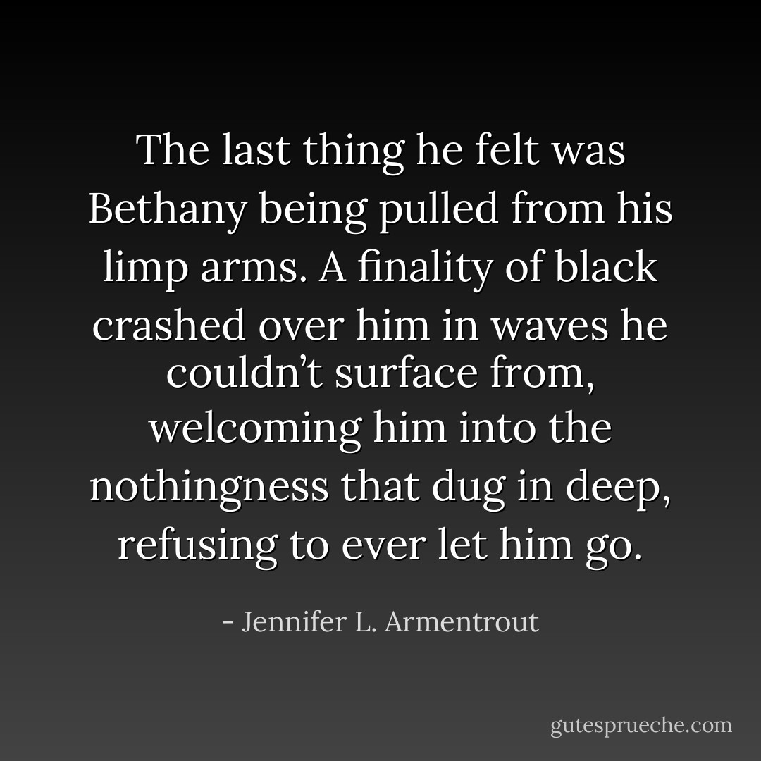 The last thing he felt was Bethany being pulled from his limp arms. A finality of black crashed over him in waves he couldn’t surface from, welcoming him into the nothingness that dug in deep, refusing to ever let him go. - Jennifer L. Armentrout