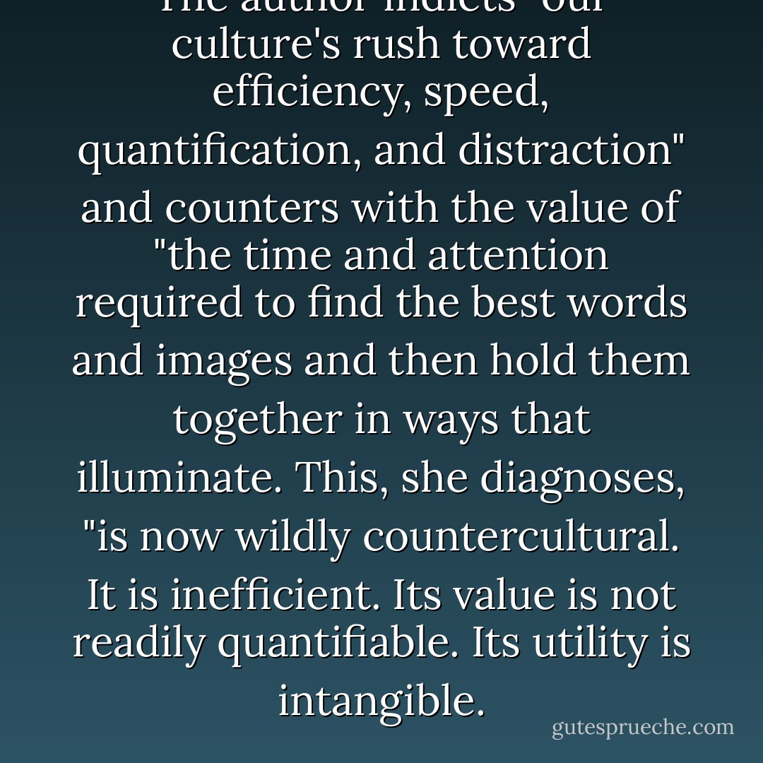 The author indicts "our culture's rush toward efficiency, speed, quantification, and distraction" and counters with the value of "the time and attention required to find the best words and images and then hold them together in ways that illuminate. This, she diagnoses, "is now wildly countercultural. It is inefficient. Its value is not readily quantifiable. Its utility is intangible. - Cherie Harder