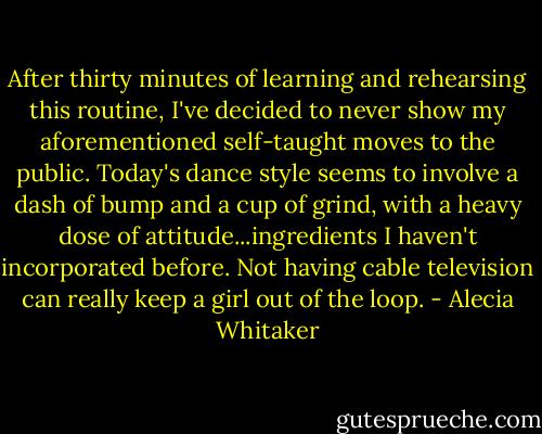 After thirty minutes of learning and rehearsing this routine, I've decided to never show my aforementioned self-taught moves to the public. Today's dance style seems to involve a dash of bump and a cup of grind, with a heavy dose of attitude...ingredients I haven't incorporated before. Not having cable television can really keep a girl out of the loop. - Alecia Whitaker