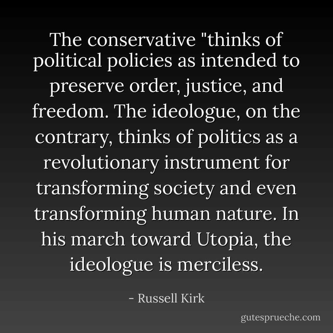 The conservative "thinks of political policies as intended to preserve order, justice, and freedom. The ideologue, on the contrary, thinks of politics as a revolutionary instrument for transforming society and even transforming human nature. In his march toward Utopia, the ideologue is merciless. - Russell Kirk