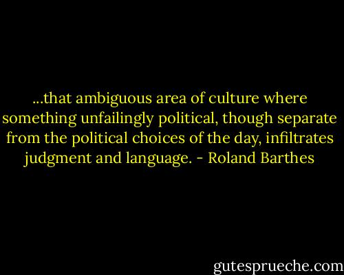 ...that ambiguous area of culture where something unfailingly political, though separate from the political choices of the day, infiltrates judgment and language. - Roland Barthes