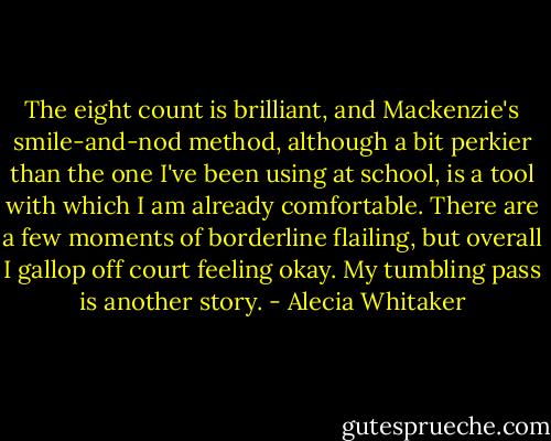 The eight count is brilliant, and Mackenzie's smile-and-nod method, although a bit perkier than the one I've been using at school, is a tool with which I am already comfortable. There are a few moments of borderline flailing, but overall I gallop off court feeling okay.<br />My tumbling pass is another story. - Alecia Whitaker