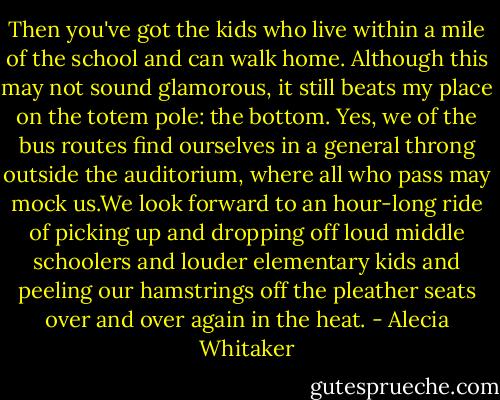 Then you've got the kids who live within a mile of the school and can walk home. Although this may not sound glamorous, it still beats my place on the totem pole: the bottom. Yes, we of the bus routes find ourselves in a general throng outside the auditorium, where all who pass may mock us.We look forward to an hour-long ride of picking up and dropping off loud middle schoolers and louder elementary kids and peeling our hamstrings off the pleather seats over and over again in the heat. - Alecia Whitaker