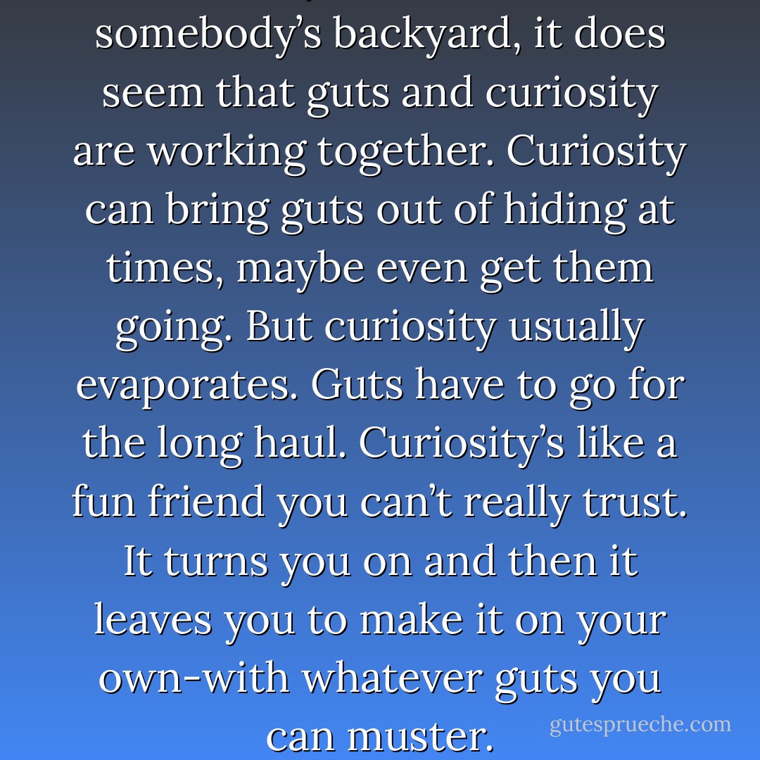 When you sneak into somebody’s backyard, it does seem that guts and curiosity are working together. Curiosity can bring guts out of hiding at times, maybe even get them going. But curiosity usually evaporates. Guts have to go for the long haul. Curiosity’s like a fun friend you can’t really trust. It turns you on and then it leaves you to make it on your own-with whatever guts you can muster. - Haruki Murakami