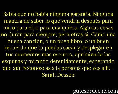Sabia que no había ninguna garantía. Ninguna manera de saber lo que vendría después para mi, o para el, o para cualquiera. Algunas cosas no duran para siempre, pero otras si. Como una buena canción, o un buen libro, o un buen recuerdo que tu puedas sacar y desplegar en tus momentos mas oscuros, oprimiendo las esquinas y mirando detenidamente, esperando que aún reconozcas a la persona que ves allí. - Sarah Dessen