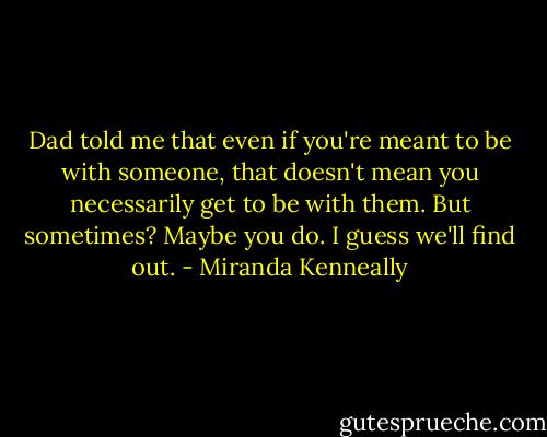 Dad told me that even if you're meant to be with someone, that doesn't mean you necessarily get to be with them. But sometimes? Maybe you do. I guess we'll find out. - Miranda Kenneally
