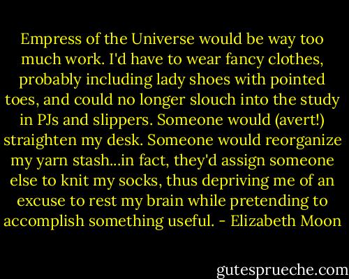 Empress of the Universe would be way too much work. I'd have to wear fancy clothes, probably including lady shoes with pointed toes, and could no longer slouch into the study in PJs and slippers. Someone would (avert!) straighten my desk. Someone would reorganize my yarn stash...in fact, they'd assign someone else to knit my socks, thus depriving me of an excuse to rest my brain while pretending to accomplish something useful. - Elizabeth Moon