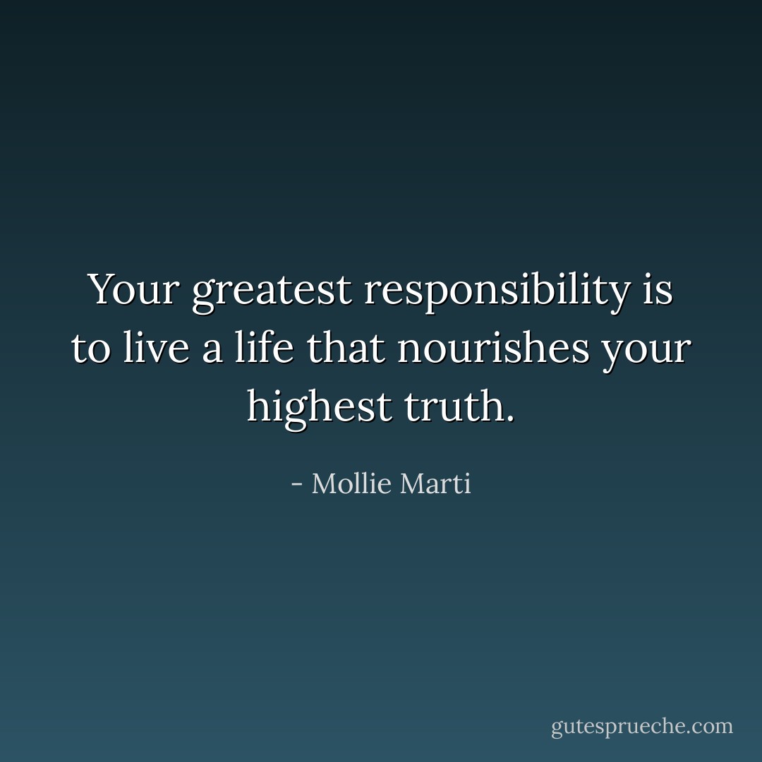 Your greatest responsibility is to live a life that nourishes your highest truth. - Mollie Marti
