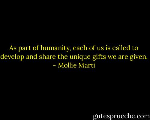 As part of humanity, each of us is called to develop and share the unique gifts we are given. - Mollie Marti