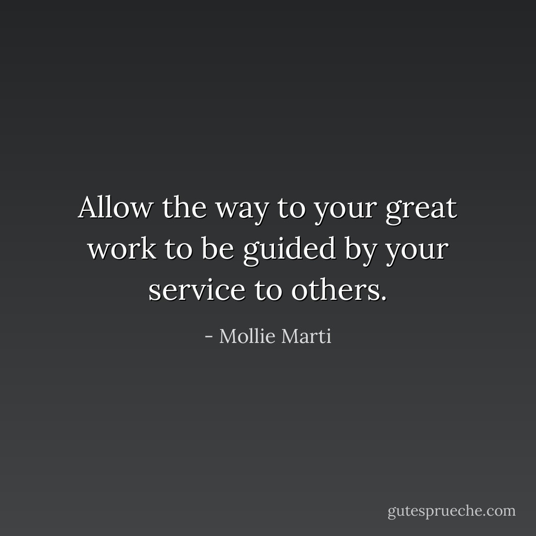 Allow the way to your great work to be guided by your service to others. - Mollie Marti