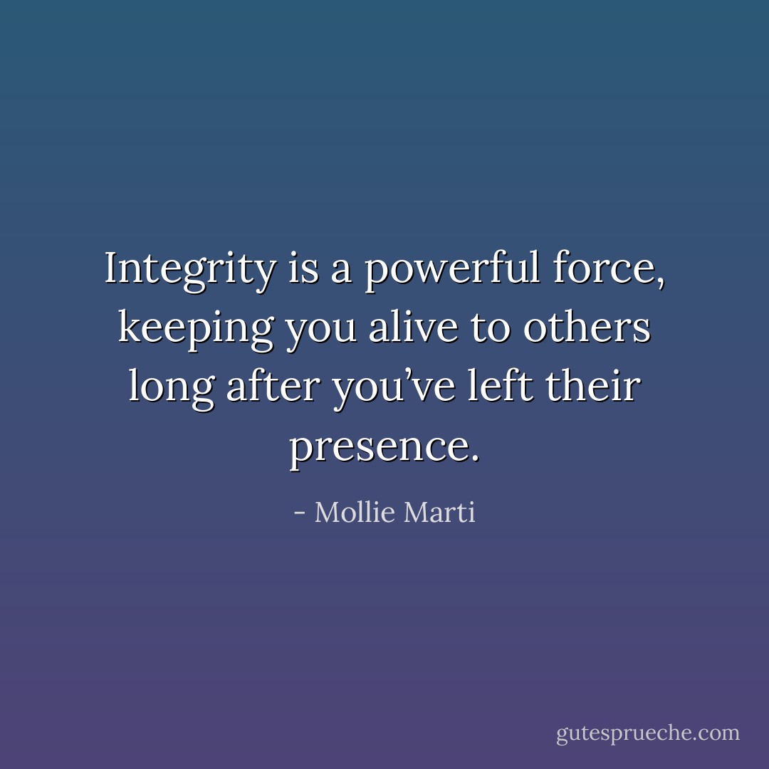 Integrity is a powerful force, keeping you alive to others long after you’ve left their presence. - Mollie Marti