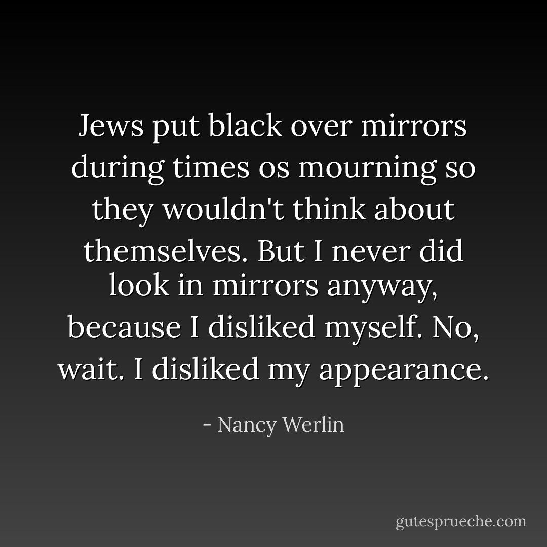 Jews put black over mirrors during times os mourning so they wouldn't think about themselves. But I never did look in mirrors anyway, because I disliked myself. No, wait. I disliked my appearance. - Nancy Werlin