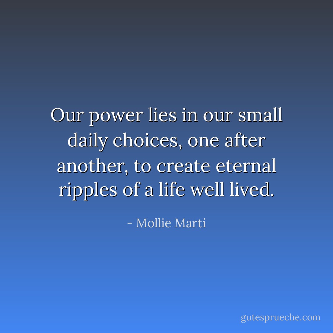 Our power lies in our small daily choices, one after another, to create eternal ripples of a life well lived. - Mollie Marti