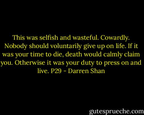 This was selfish and wasteful. Cowardly. Nobody should voluntarily give up on life. If it was your time to die, death would calmly claim you. Otherwise it was your duty to press on and live. P29 - Darren Shan