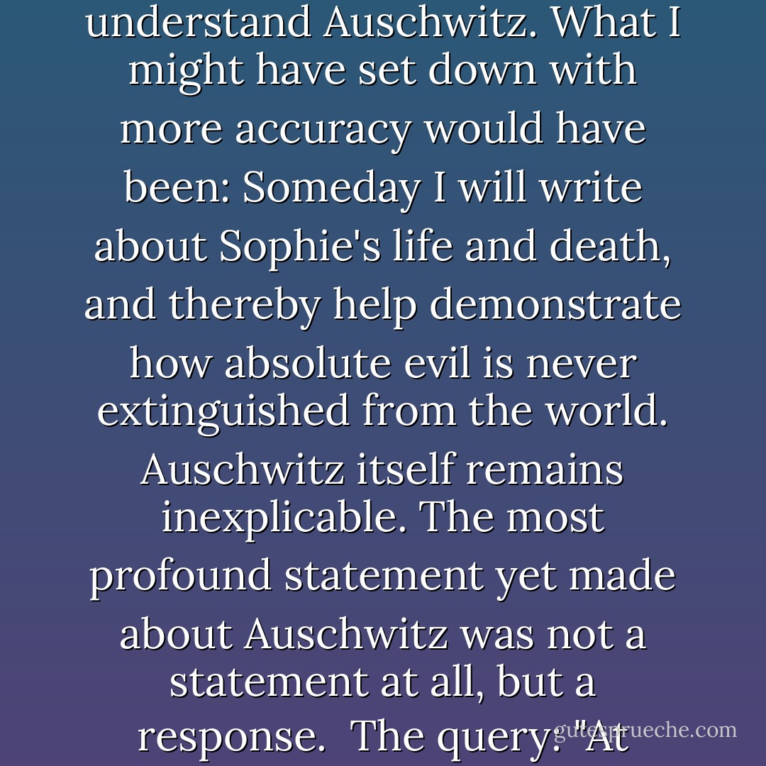 <i>Someday I will understand Auschwitz.</i> This was a brave statement but innocently absurd. No one will ever understand Auschwitz. What I might have set down with more accuracy would have been: <i>Someday I will write about Sophie's life and death, and thereby help demonstrate how absolute evil is never extinguished from the world.</i> Auschwitz itself remains inexplicable. The most profound statement yet made about Auschwitz was not a statement at all, but a response.<br /><br />The query: "At Auschwitz, tell me, where was God?"<br /><br />And the answer: "Where was man? - William Styron